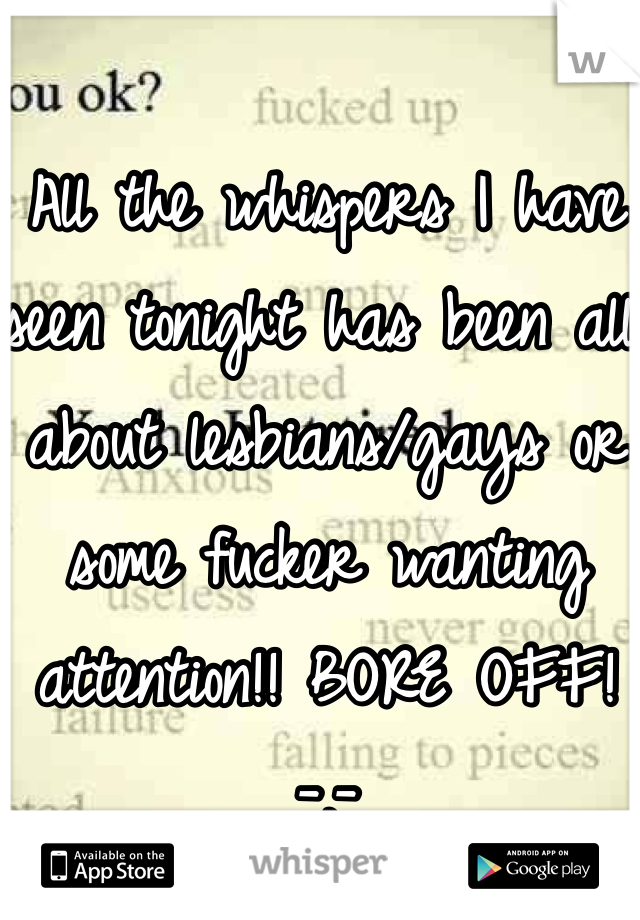 All the whispers I have seen tonight has been all about lesbians/gays or some fucker wanting attention!! BORE OFF! -.-
