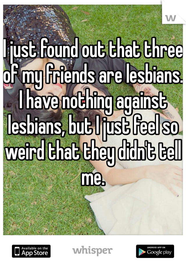 I just found out that three of my friends are lesbians. I have nothing against lesbians, but I just feel so weird that they didn't tell me. 