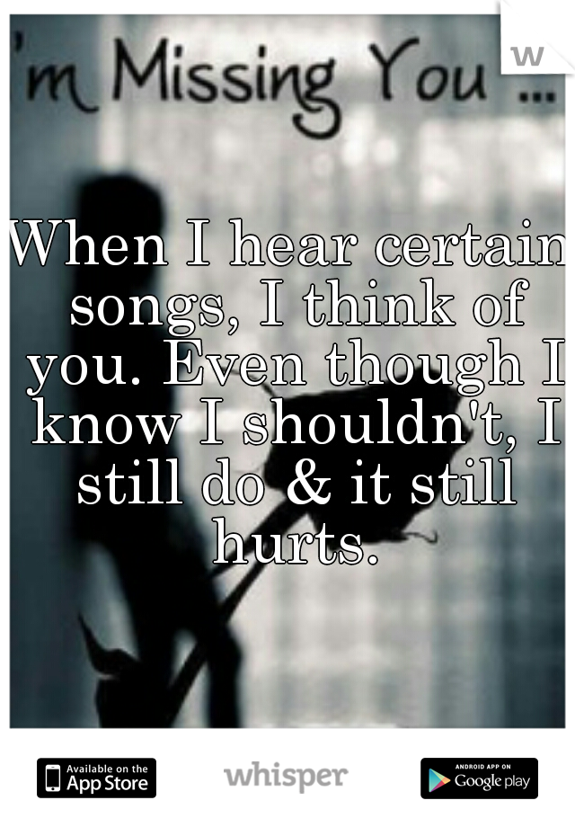 When I hear certain songs, I think of you. Even though I know I shouldn't, I still do & it still hurts.