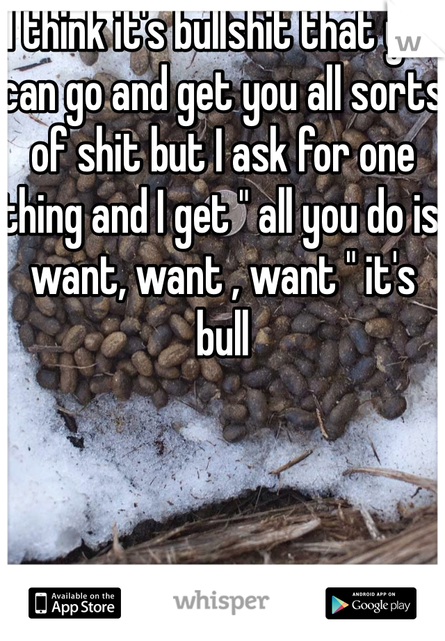 I think it's bullshit that you can go and get you all sorts of shit but I ask for one thing and I get " all you do is want, want , want " it's bull