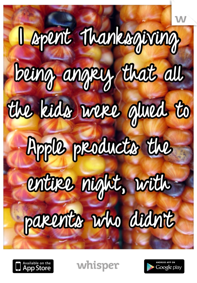 I spent Thanksgiving being angry that all the kids were glued to Apple products the entire night, with parents who didn't care.