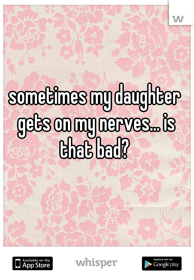 sometimes my daughter gets on my nerves... is that bad? 