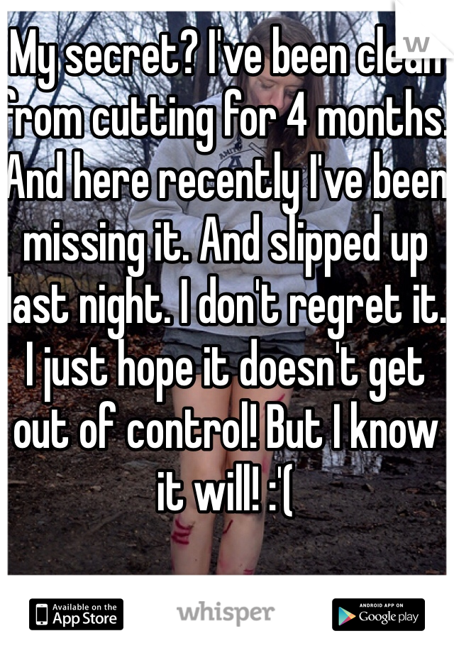 My secret? I've been clean from cutting for 4 months. And here recently I've been missing it. And slipped up last night. I don't regret it. I just hope it doesn't get out of control! But I know it will! :'(