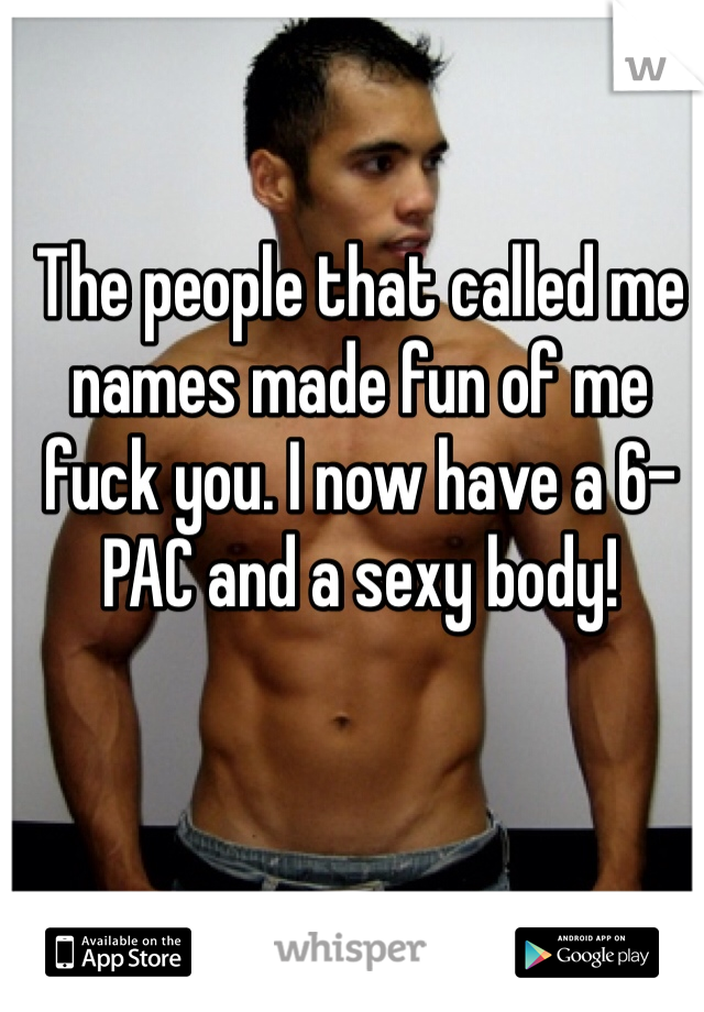 The people that called me names made fun of me fuck you. I now have a 6-PAC and a sexy body!