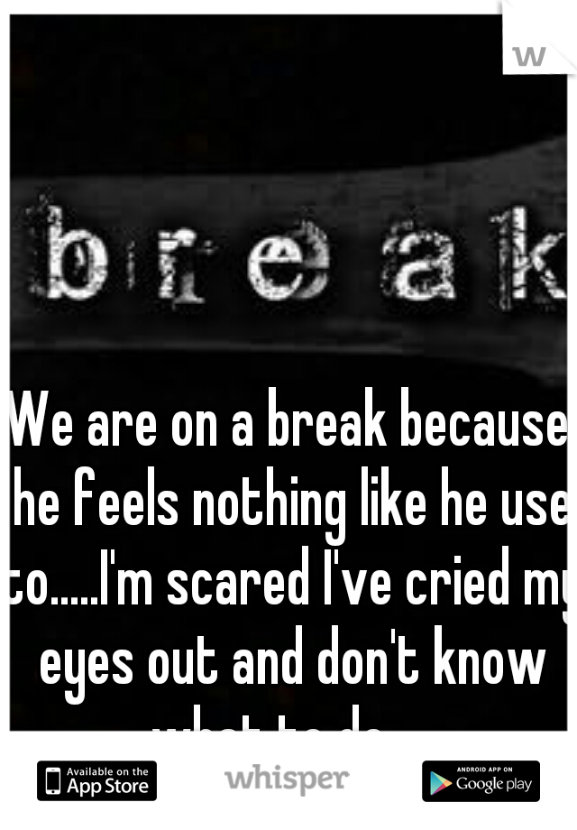 We are on a break because he feels nothing like he use to.....I'm scared I've cried my eyes out and don't know what to do.....