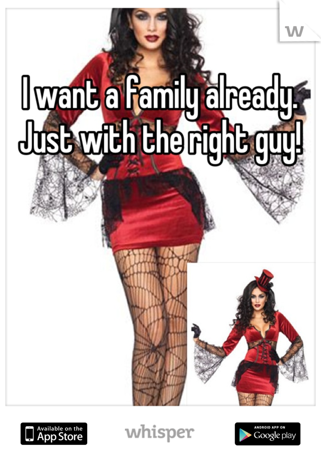 I want a family already. Just with the right guy!
