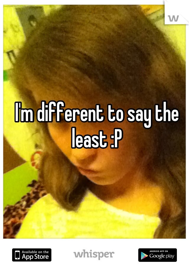 I'm different to say the least :P