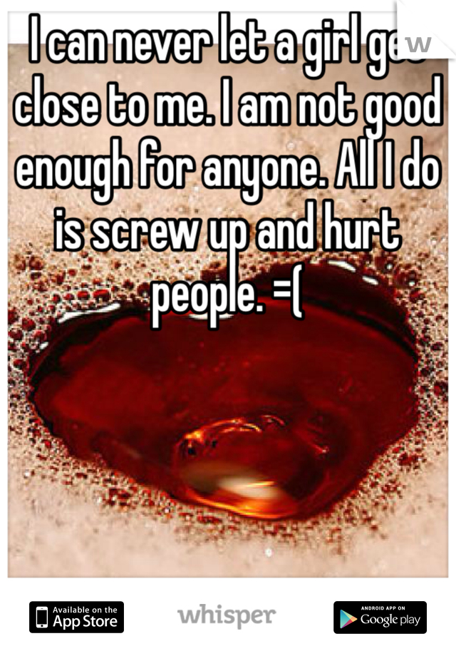 I can never let a girl get close to me. I am not good enough for anyone. All I do is screw up and hurt people. =( 