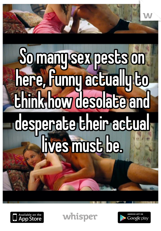 So many sex pests on here, funny actually to think how desolate and desperate their actual lives must be.