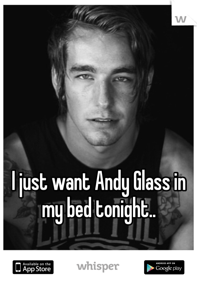 I just want Andy Glass in my bed tonight..

