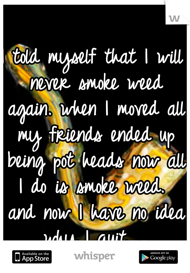 I told myself that I will never smoke weed again. when I moved all my friends ended up being pot heads now all I do is smoke weed.  and now I have no idea why I quit.  