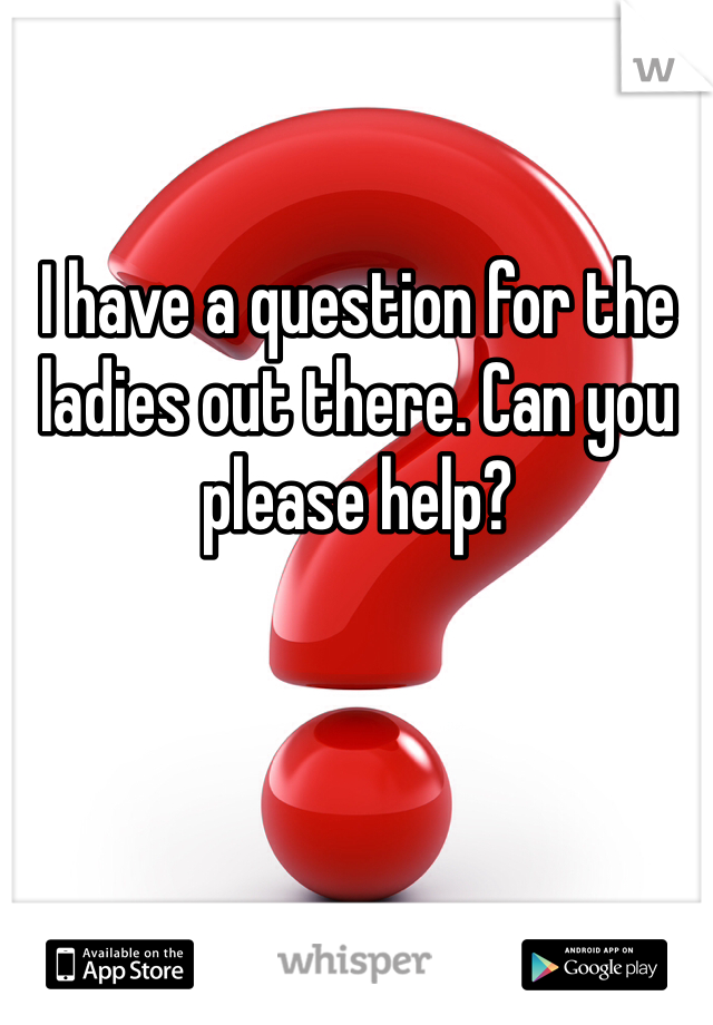 I have a question for the ladies out there. Can you please help?