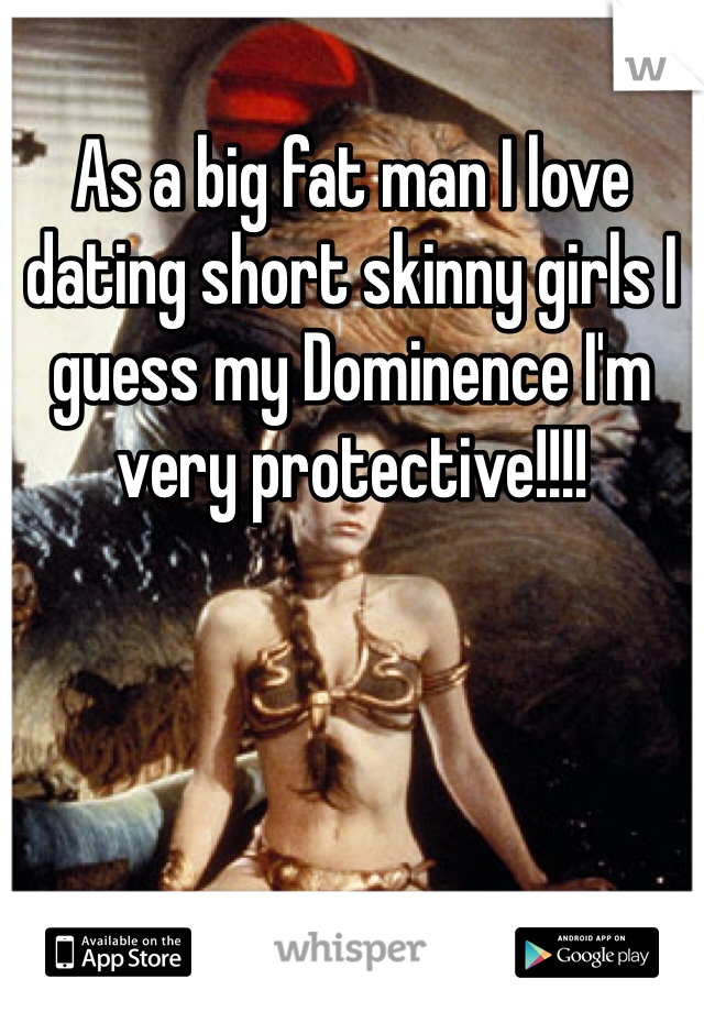 As a big fat man I love dating short skinny girls I guess my Dominence I'm very protective!!!!