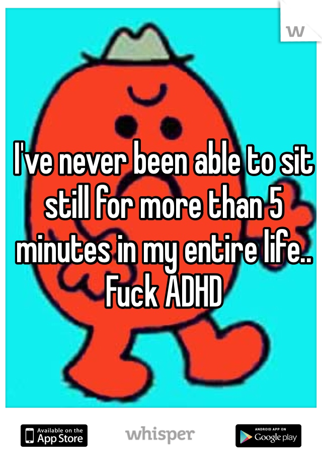 I've never been able to sit still for more than 5 minutes in my entire life.. Fuck ADHD