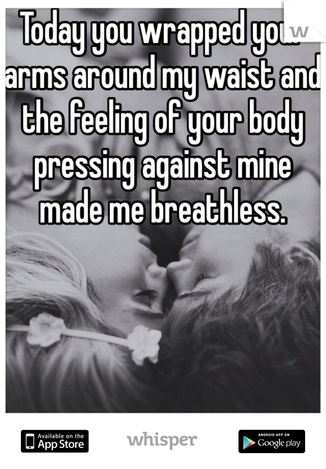 Today you wrapped your arms around my waist and the feeling of your body pressing against mine made me breathless.