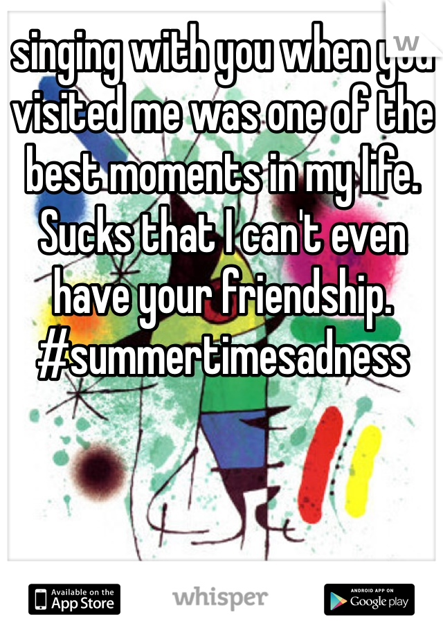 singing with you when you visited me was one of the best moments in my life. Sucks that I can't even have your friendship. #summertimesadness