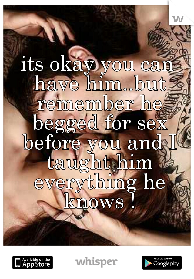 its okay you can have him..but remember he begged for sex before you and I taught him everything he knows !