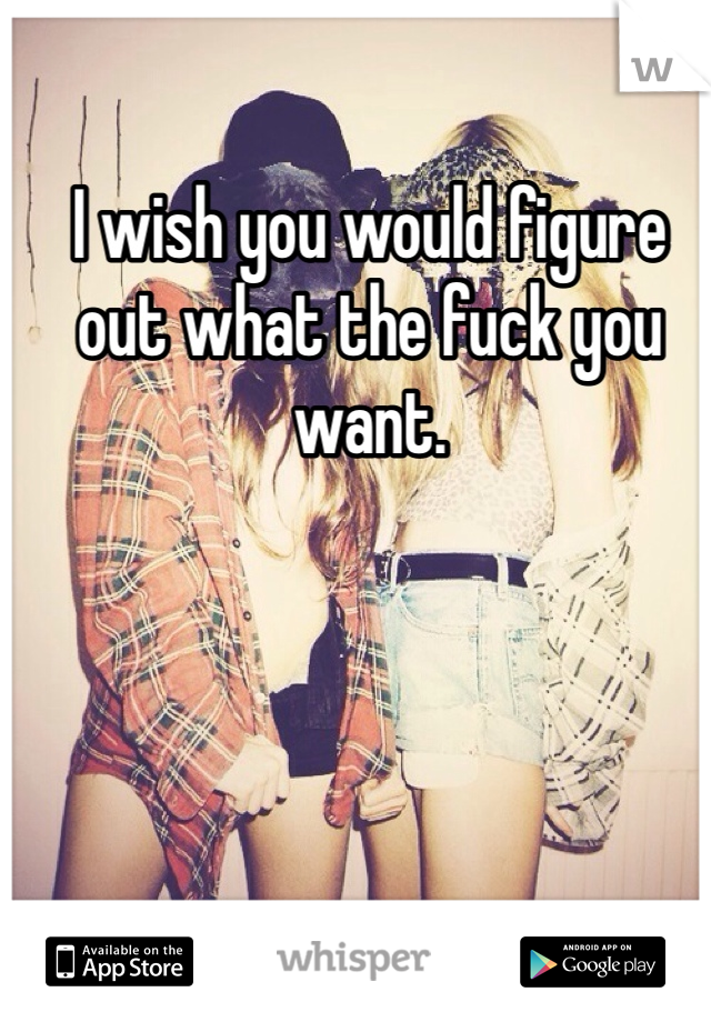 I wish you would figure out what the fuck you want. 
