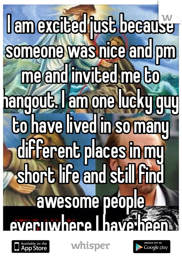 I am excited just because someone was nice and pm me and invited me to hangout. I am one lucky guy to have lived in so many different places in my short life and still find awesome people everywhere I have been.