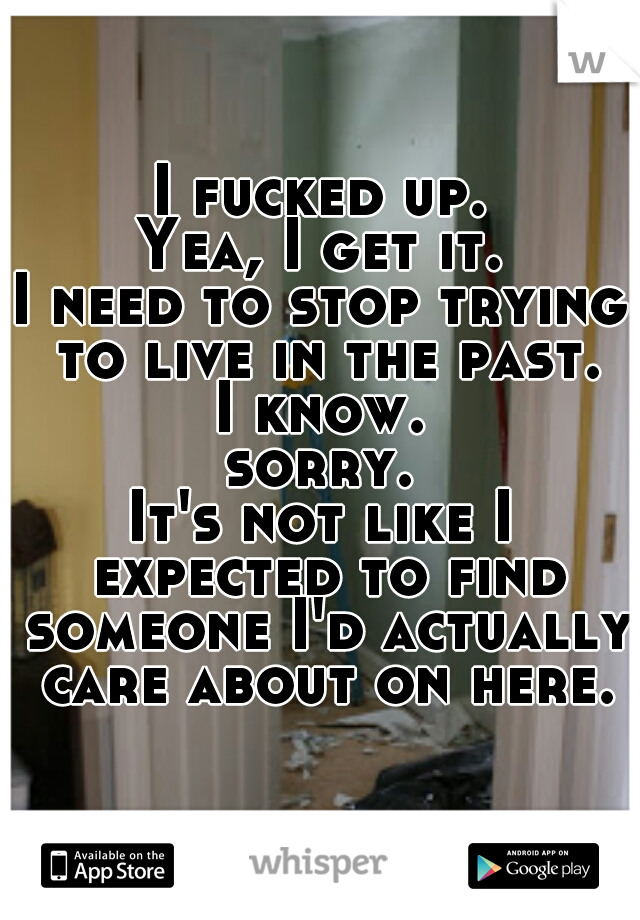 I fucked up.
Yea, I get it.
I need to stop trying to live in the past.
I know.
sorry.
It's not like I expected to find someone I'd actually care about on here.