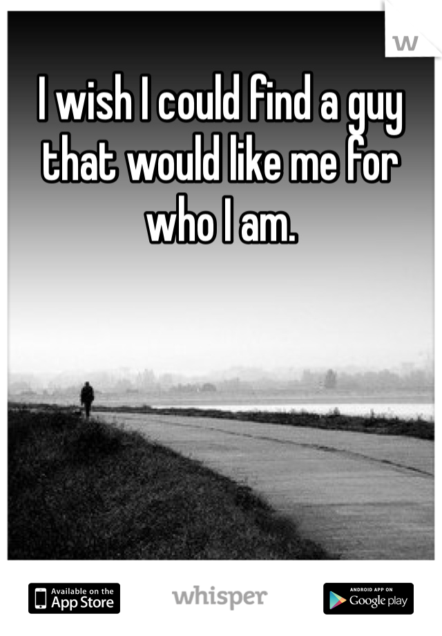 I wish I could find a guy that would like me for who I am. 
