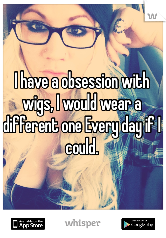 I have a obsession with wigs, I would wear a different one Every day if I could.