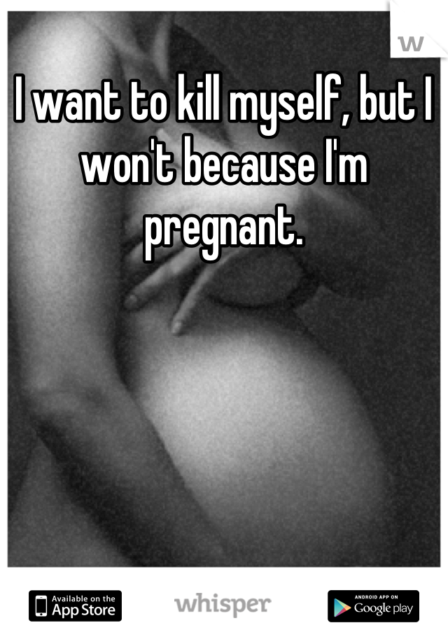 I want to kill myself, but I won't because I'm pregnant.