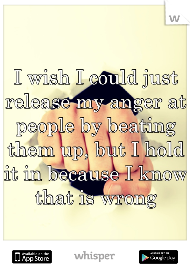 I wish I could just release my anger at people by beating them up, but I hold it in because I know that is wrong
