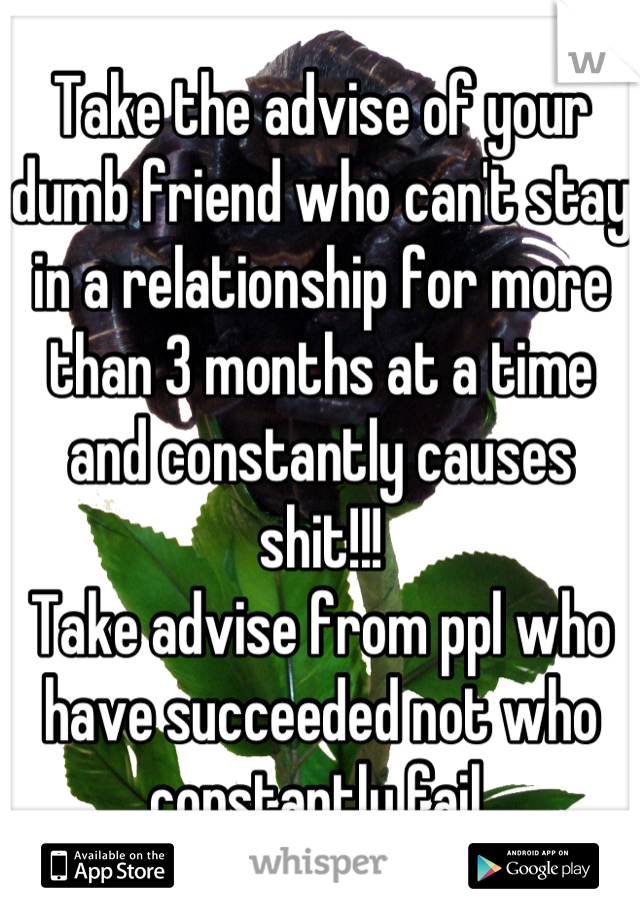 Take the advise of your dumb friend who can't stay in a relationship for more than 3 months at a time and constantly causes shit!!! 
Take advise from ppl who have succeeded not who constantly fail 