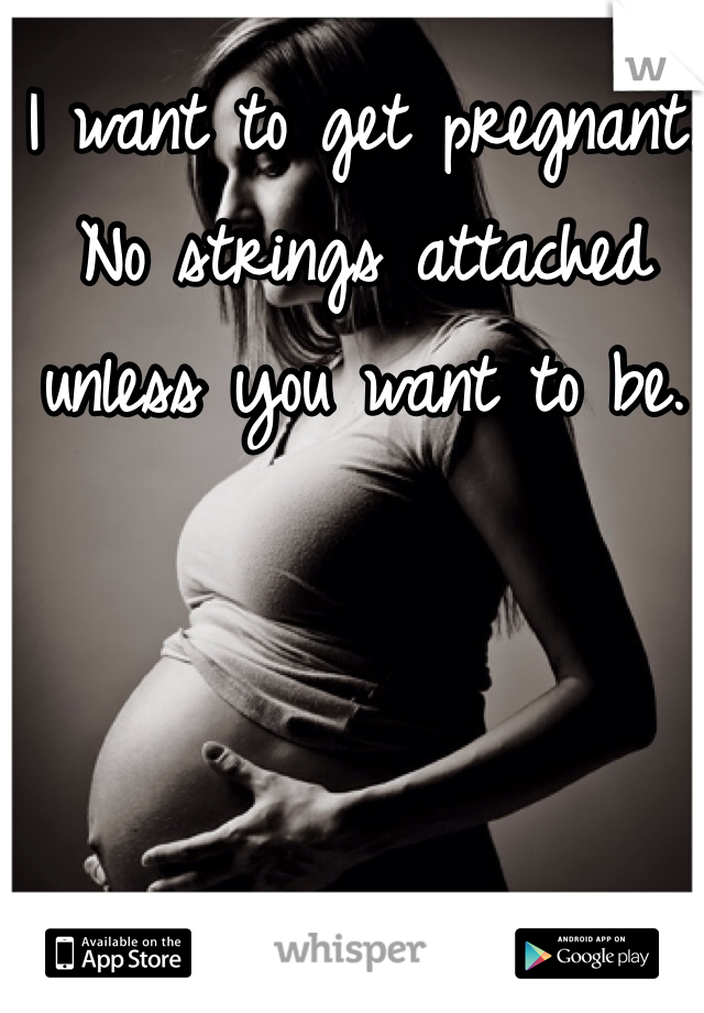 I want to get pregnant. No strings attached unless you want to be.