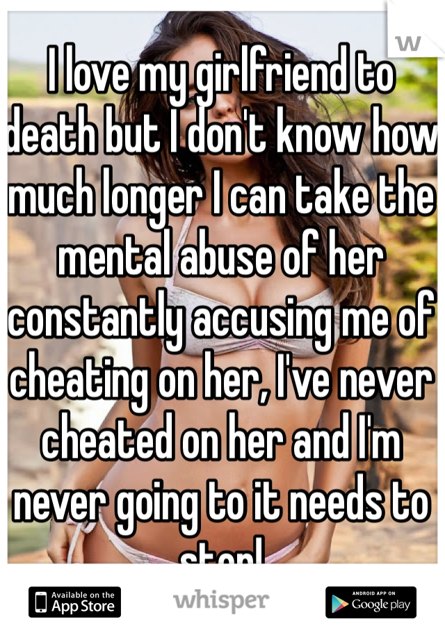 I love my girlfriend to death but I don't know how much longer I can take the mental abuse of her constantly accusing me of cheating on her, I've never cheated on her and I'm never going to it needs to stop!