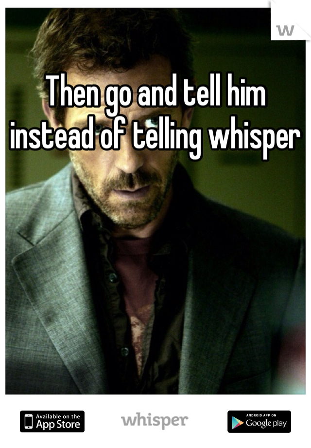 Then go and tell him instead of telling whisper
