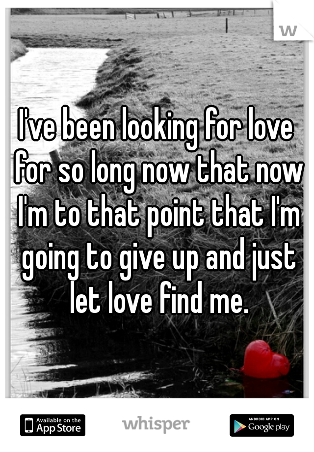 I've been looking for love for so long now that now I'm to that point that I'm going to give up and just let love find me.