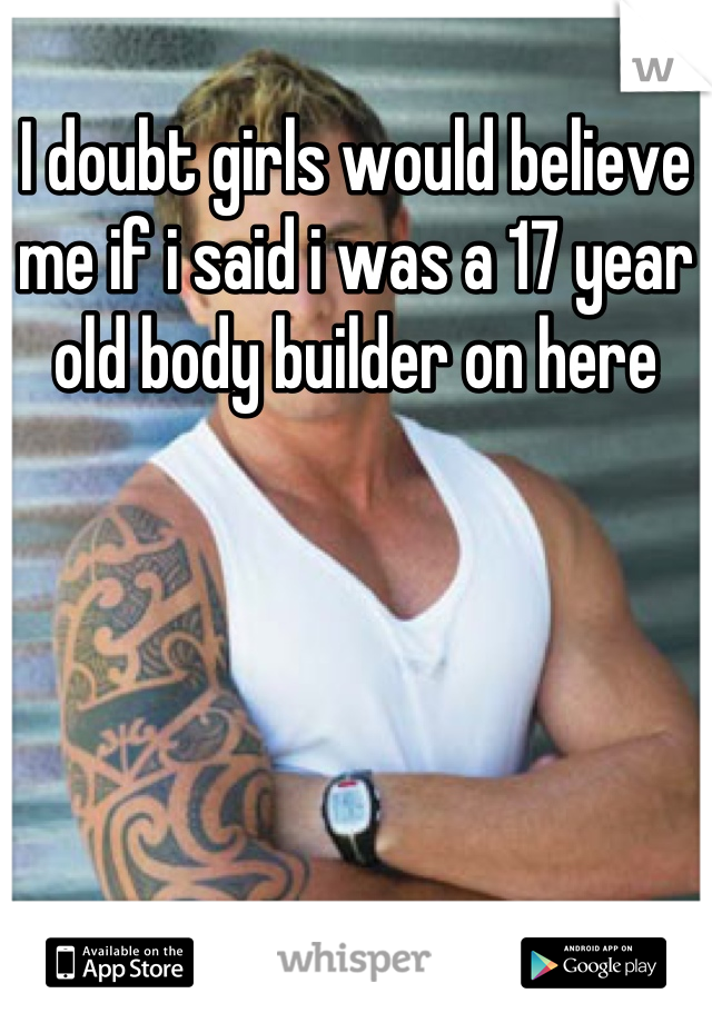 I doubt girls would believe me if i said i was a 17 year old body builder on here