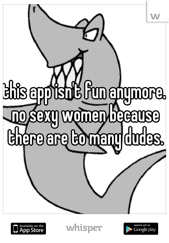 this app isn't fun anymore. no sexy women because there are to many dudes.