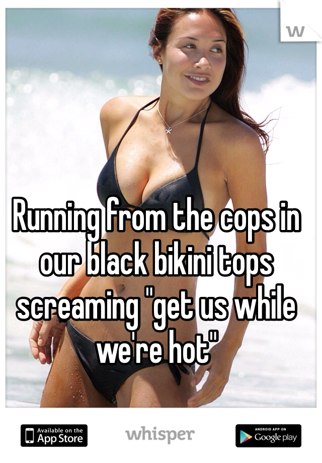 Running from the cops in our black bikini tops screaming "get us while we're hot" 