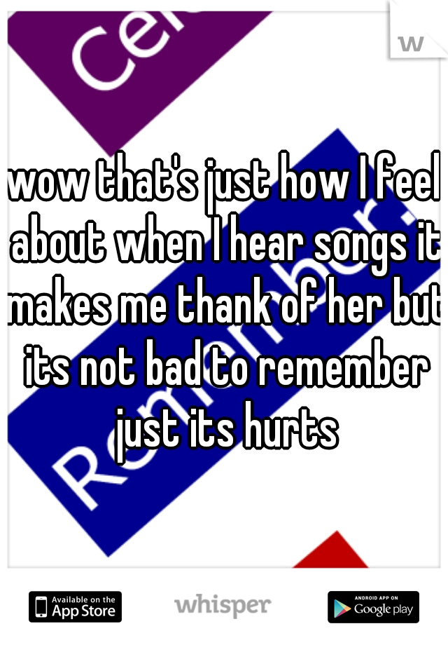 wow that's just how I feel about when I hear songs it makes me thank of her but its not bad to remember just its hurts