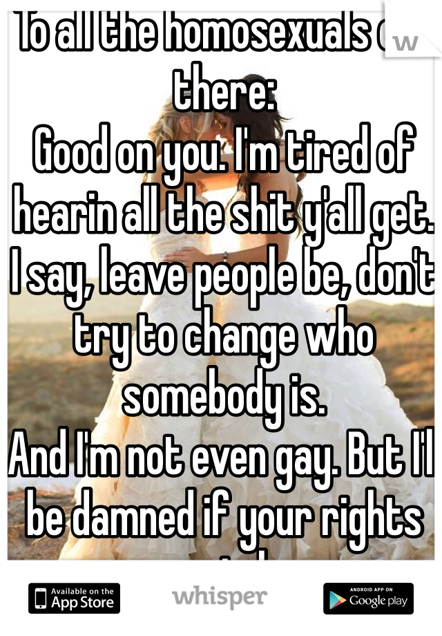 To all the homosexuals out there: 
Good on you. I'm tired of hearin all the shit y'all get. 
I say, leave people be, don't try to change who somebody is. 
And I'm not even gay. But I'll be damned if your rights are stolen.