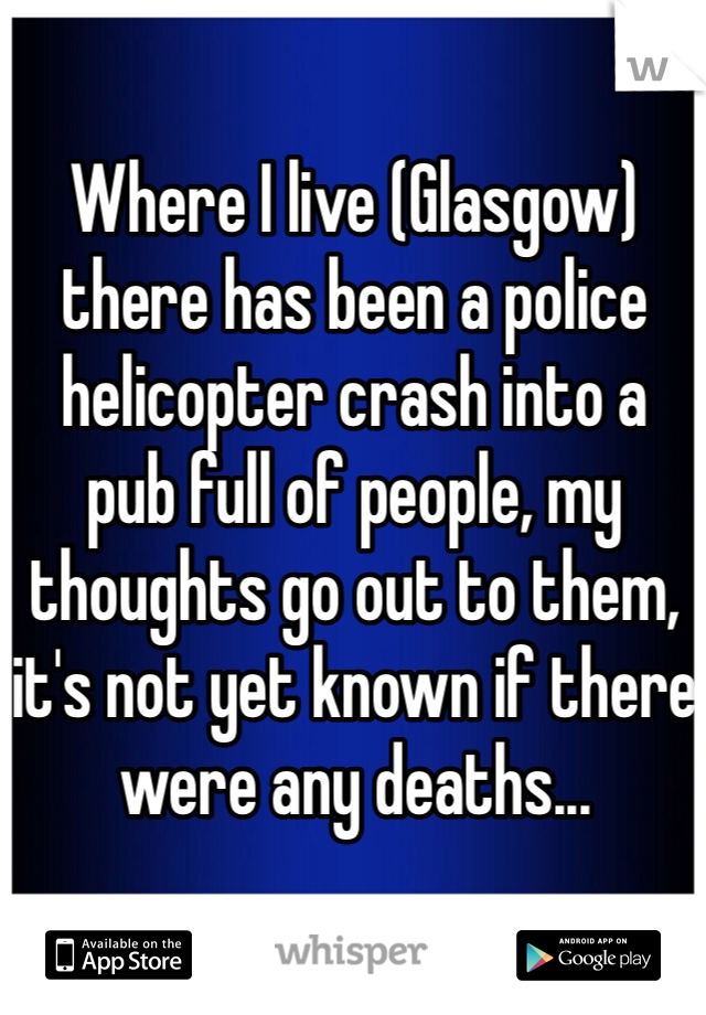 Where I live (Glasgow) there has been a police helicopter crash into a pub full of people, my thoughts go out to them, it's not yet known if there were any deaths...