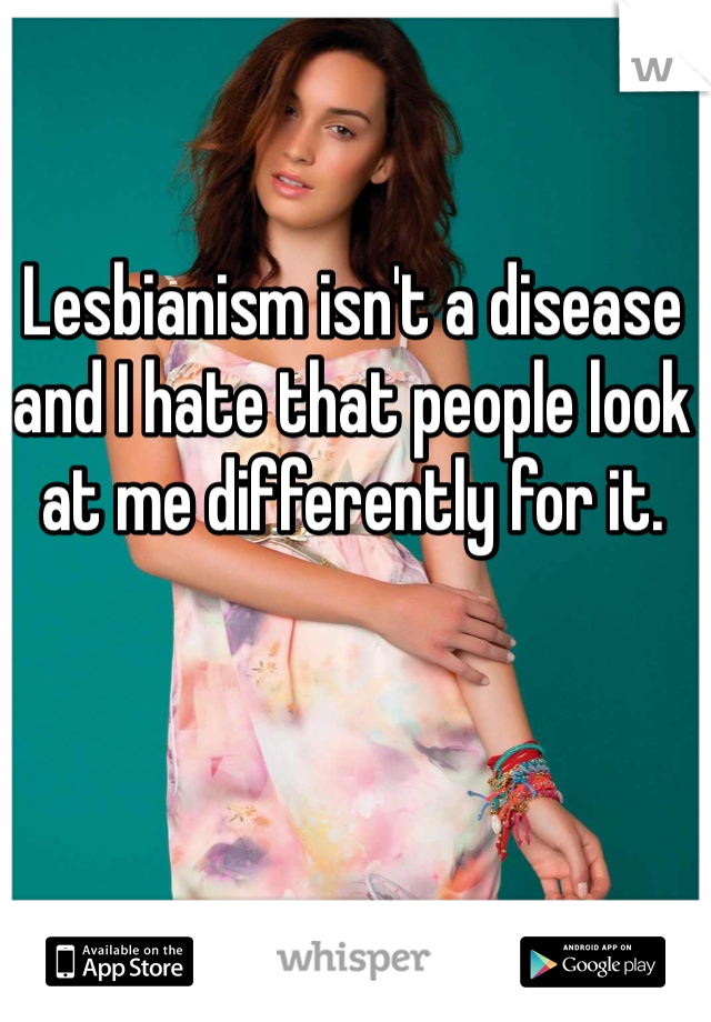 Lesbianism isn't a disease and I hate that people look at me differently for it.