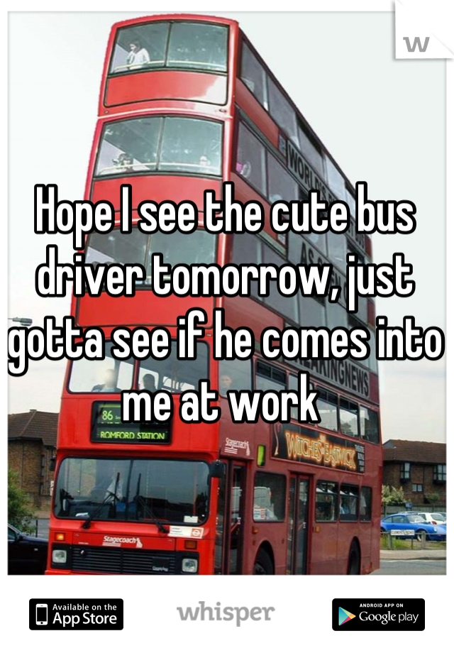 Hope I see the cute bus driver tomorrow, just gotta see if he comes into me at work 