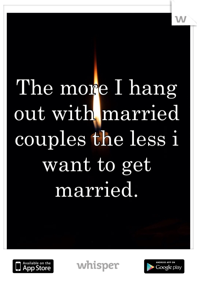 The more I hang out with married couples the less i want to get married. 