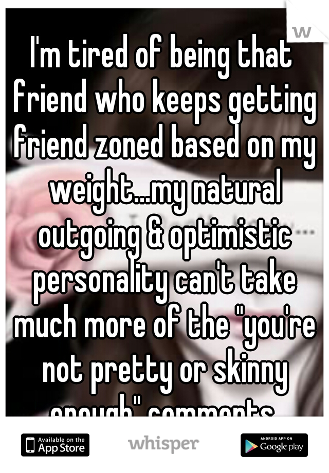 I'm tired of being that friend who keeps getting friend zoned based on my weight…my natural outgoing & optimistic personality can't take much more of the "you're not pretty or skinny enough" comments.