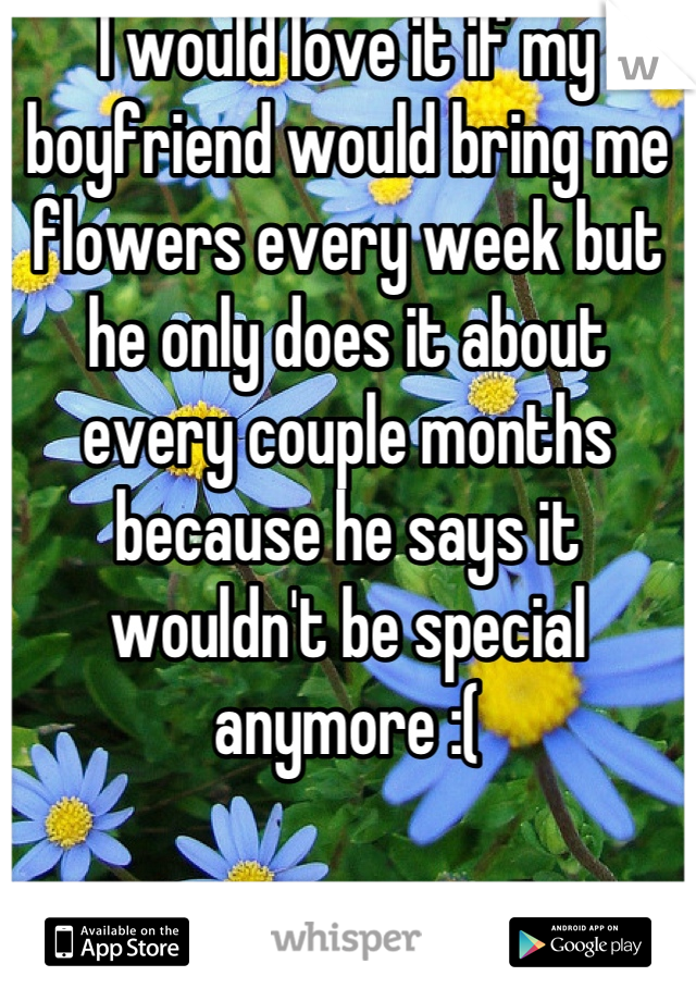 I would love it if my boyfriend would bring me flowers every week but he only does it about every couple months because he says it wouldn't be special anymore :(