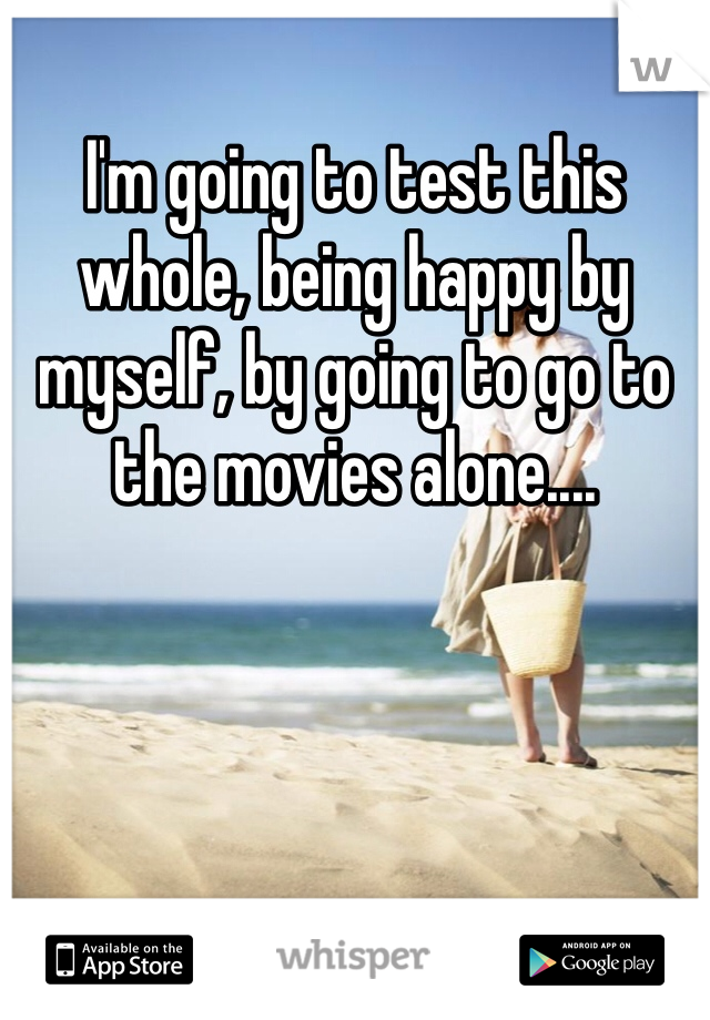 I'm going to test this whole, being happy by myself, by going to go to the movies alone....
