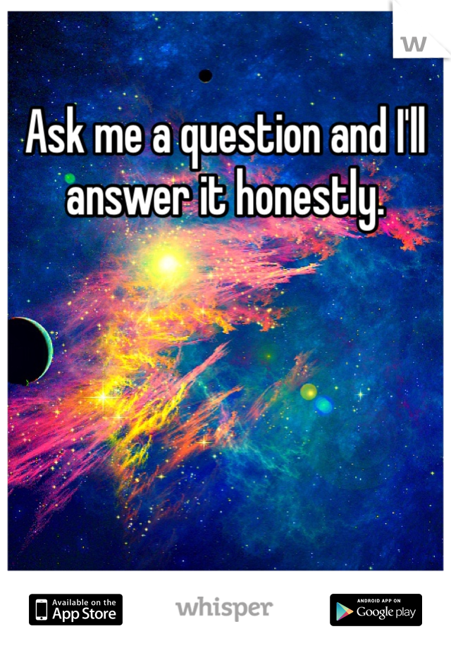 Ask me a question and I'll answer it honestly.
