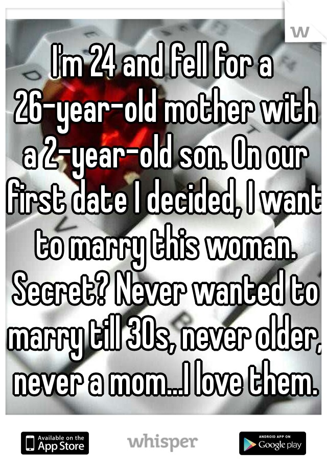 I'm 24 and fell for a 26-year-old mother with a 2-year-old son. On our first date I decided, I want to marry this woman. Secret? Never wanted to marry till 30s, never older, never a mom...I love them.