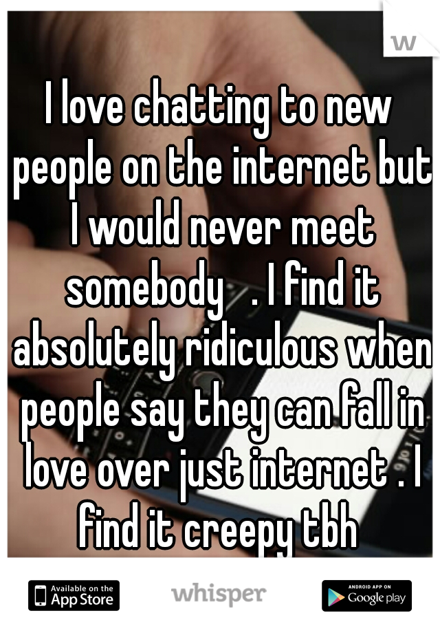I love chatting to new people on the internet but I would never meet somebody   . I find it absolutely ridiculous when people say they can fall in love over just internet . I find it creepy tbh 