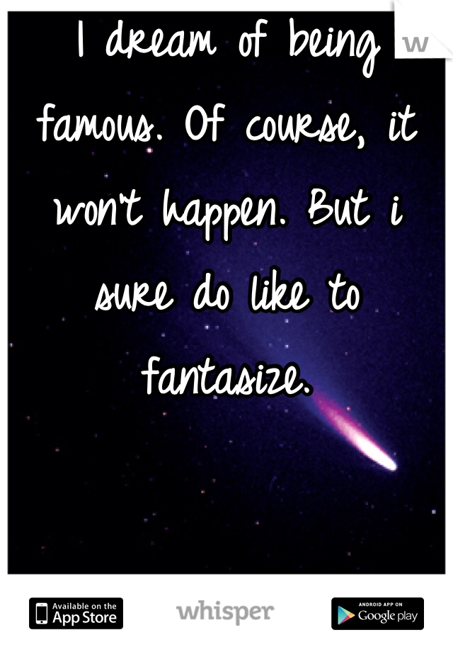 I dream of being famous. Of course, it won't happen. But i sure do like to fantasize. 