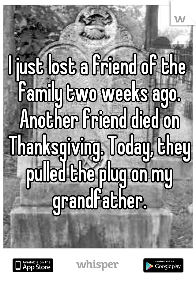 I just lost a friend of the family two weeks ago. Another friend died on Thanksgiving. Today, they pulled the plug on my grandfather.
